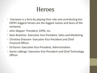 Heroes
• -Everyone is a hero by playing their role and contributing but
ESPN’s biggest heroes are the biggest names and faces of the
company.
• John Skipper- President, ESPN, Inc.
• Sean Bratches- Executive Vice President, Sales and Marketing.
• Christine Driessen- Executive Vice President and Chief
Financial Officer.
• Ed Durso- Executive Vice President, Administration.
• Aaron LaBerge- Executive Vice President and Chief Technology
Officer.
 