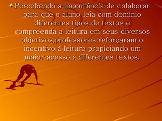 Percebendo a importância de colaborar
  para que o aluno leia com domínio
      diferentes tipos de textos e
compreenda a leitura em seus diversos
  objetivos,professores reforçaram o
   incentivo à leitura propiciando um
   maior acesso à diferentes textos.
 