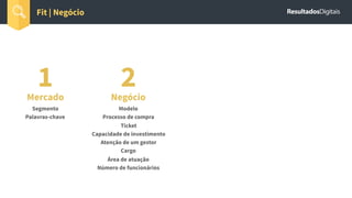 1Mercado
Segmento
Palavras-chave
Fit | Negócio
2Negócio
Modelo
Processo de compra
Ticket
Capacidade de investimento
Atenção de um gestor
Cargo
Área de atuação
Número de funcionários
 