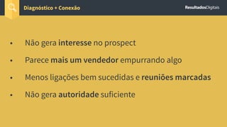 • Não gera interesse no prospect
• Parece mais um vendedor empurrando algo
• Menos ligações bem sucedidas e reuniões marcadas
• Não gera autoridade suficiente
Diagnóstico + Conexão
 