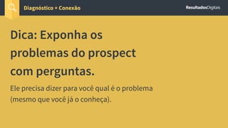 Dica: Exponha os
problemas do prospect
com perguntas.
Ele precisa dizer para você qual é o problema
(mesmo que você já o conheça).
Diagnóstico + Conexão
 