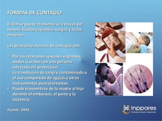 FORMAS DE CONTAGIO
El VIH se puede transmitirse a través del
semen, fluidos vaginales, sangre y leche
materna.

Las principales formas de contagio son:

• Por las relaciones sexuales vaginales,
  anales u orales con una persona
  infectada sin protección.
• La transfusión de sangre contaminada o
  el uso compartido de agujas u otros
  instrumentos punzocortantes.
• Puede transmitirse de la madre al hijo
  durante el embarazo, el parto y la
  lactancia.

Fuente: OMS
 