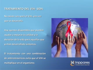 TRATAMIENTO DEL VIH- SIDA

No existe cura para el VIH, una vez
que se desarrolla.


Hay agentes disponibles que pueden
ayudar a mejorar la calidad y la
duración de la vida para aquellos que
ya han desarrollado síntomas.


El tratamiento con una combinación
de antirretrovíricos evita que el VIH se
multiplique en el organismo.
 