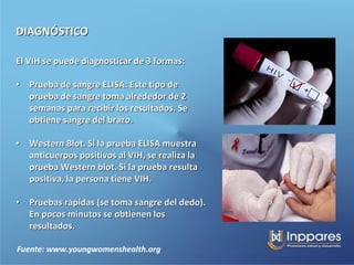 DIAGNÓSTICO

El VIH se puede diagnosticar de 3 formas:

• Prueba de sangre ELISA: Este tipo de
  prueba de sangre toma alrededor de 2
  semanas para recibir los resultados. Se
  obtiene sangre del brazo.

• Western Blot. Si la prueba ELISA muestra
  anticuerpos positivos al VIH, se realiza la
  prueba Western blot. Si la prueba resulta
  positiva, la persona tiene VIH.

• Pruebas rápidas (se toma sangre del dedo).
  En pocos minutos se obtienen los
  resultados.

Fuente: www.youngwomenshealth.org
 