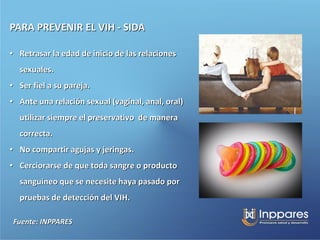 PARA PREVENIR EL VIH - SIDA

• Retrasar la edad de inicio de las relaciones
  sexuales.
• Ser fiel a su pareja.
• Ante una relación sexual (vaginal, anal, oral)
  utilizar siempre el preservativo de manera
  correcta.
• No compartir agujas y jeringas.
• Cerciorarse de que toda sangre o producto
  sanguíneo que se necesite haya pasado por
  pruebas de detección del VIH.

 Fuente: INPPARES
 