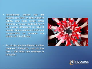 • Actualmente existen 560 mil
  jóvenes con SIDA en toda América
  Latina, esta tiene varias caras:
  hombres y mujeres. Cada día hay 7
  mil nuevas infecciones en todo el
  mundo, de ese número el 41% esta
  comprendido en personas con
  edades de 25 a 30 años.


• Se calcula que 3,4 millones de niños
  viven con el VIH/sida. Cada día hay
  casi 1 100 niños que contraen la
  infección.
 