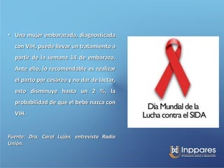 • Una mujer embarazada, diagnosticada
  con VIH, puede llevar un tratamiento a
  partir de la semana 14 de embarazo.
  Ante ello, lo recomendable es realizar
  el parto por cesárea y no dar de lactar,
  esto disminuye hasta un 2 %, la
  probabilidad de que el bebé nazca con
  VIH.


Fuente: Dra. Carol Luján, entrevista Radio
Unión.
 
