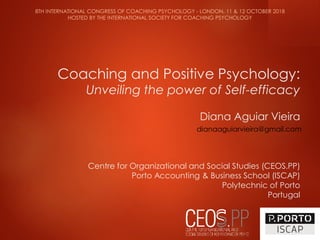 Coaching and Positive Psychology:
Unveiling the power of Self-efficacy
Diana Aguiar Vieira
Centre for Organizational and Social Studies (CEOS.PP)
Porto Accounting & Business School (ISCAP)
Polytechnic of Porto
Portugal
8TH INTERNATIONAL CONGRESS OF COACHING PSYCHOLOGY - LONDON, 11 & 12 OCTOBER 2018
HOSTED BY THE INTERNATIONAL SOCIETY FOR COACHING PSYCHOLOGY
dianaaguiarvieira@gmail.com
 
