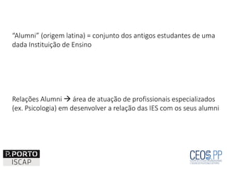 “Alumni” (origem latina) = conjunto dos antigos estudantes de uma
dada Instituição de Ensino
Relações Alumni  área de atuação de profissionais especializados
(ex. Psicologia) em desenvolver a relação das IES com os seus alumni
 