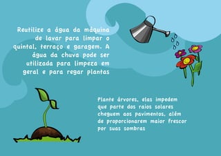 Reutilize a água da máquina
       de lavar para limpar o
quintal, terraço e garagem. A
      água da chuva pode ser
    utilizada para limpeza em
   geral e para regar plantas


                         Plante árvores, elas impedem
                         que parte dos raios solares
                         cheguem aos pavimentos, além
                         de proporcionarem maior frescor
                         por suas sombras
 