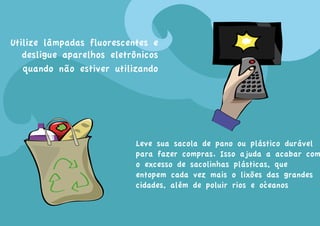 Utilize lâmpadas fluorescentes e
   desligue aparelhos eletrônicos
   quando não estiver utilizando




                            Leve sua sacola de pano ou plástico durável
                            para fazer compras. Isso ajuda a acabar com
                            o excesso de sacolinhas plásticas, que
                            entopem cada vez mais o lixões das grandes
                                                            .
                            cidades, além de poluir rios e oceanos
 