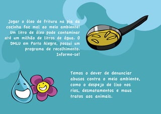 Jogar o óleo de fritura na pia da
 cozinha faz mal ao meio ambiente!
   Um litro de óleo pode contaminar
até um milhão de litros de água. O
   DMLU em Porto Alegre, possui um
          programa de recolhimento.
                         Informe-se!



                               Temos o dever de denunciar
                               abusos contra o meio ambiente,
                               como o despejo de lixo nos
                               rios, desmatamentos e maus
                               tratos aos animais.
 