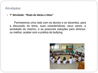 Atividades:
 1° Atividade: “Roda de ideias e fatos”
Formaremos uma roda com os alunos e os docentes, para
a discussão do tema, suas características, seus casos, a
seriedade do mesmo, e as possíveis soluções para diminuir,
ou melhor, acabar com a prática do bullying.
 