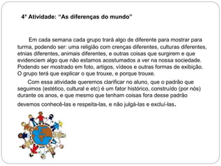 4° Atividade: “As diferenças do mundo”
Em cada semana cada grupo trará algo de diferente para mostrar para
turma, podendo ser: uma religião com crenças diferentes, culturas diferentes,
etnias diferentes, animais diferentes, e outras coisas que surgirem e que
evidenciem algo que não estamos acostumados a ver na nossa sociedade.
Podendo ser mostrado em foto, artigos, vídeos e outras formas de exibição.
O grupo terá que explicar o que trouxe, e porque trouxe.
Com essa atividade queremos clarificar no aluno, que o padrão que
seguimos (estético, cultural e etc) é um fator histórico, construído (por nós)
durante os anos, e que mesmo que tenham coisas fora desse padrão
devemos conhecê-las e respeita-las, e não julgá-las e excluí-las.
 