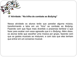 5° Atividade: “Na trilha do combate ao Bullying”
Nessa atividade os alunos terão que parodiar alguma música,
transformando a letra em um “hino” ao combate ao Bullying.
Fazendo com que fique mais divertido e prazeroso lembrar o que
fazer para acabar com essa agressão que é o Bullying. Além disso,
os alunos terão que escolher uma música por grupo, fazendo com
que os gostos musicais se misturem, e com isso que eles tenham
que entrar em um consenso musical.
 