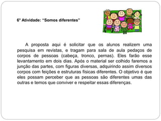 6° Atividade: “Somos diferentes”
A proposta aqui é solicitar que os alunos realizem uma
pesquisa em revistas, e tragam para sala de aula pedaços de
corpos de pessoas (cabeça, tronco, pernas). Eles farão esse
levantamento em dois dias. Após o material ser colhido faremos a
junção das partes, com figuras diversas, adquirindo assim diversos
corpos com feições e estruturas físicas diferentes. O objetivo é que
eles possam perceber que as pessoas são diferentes umas das
outras e temos que conviver e respeitar essas diferenças.
 