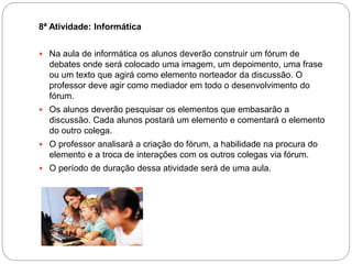8ª Atividade: Informática
 Na aula de informática os alunos deverão construir um fórum de
debates onde será colocado uma imagem, um depoimento, uma frase
ou um texto que agirá como elemento norteador da discussão. O
professor deve agir como mediador em todo o desenvolvimento do
fórum.
 Os alunos deverão pesquisar os elementos que embasarão a
discussão. Cada alunos postará um elemento e comentará o elemento
do outro colega.
 O professor analisará a criação do fórum, a habilidade na procura do
elemento e a troca de interações com os outros colegas via fórum.
 O período de duração dessa atividade será de uma aula.
 