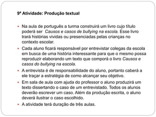 9ª Atividade: Produção textual
 Na aula de português a turma construirá um livro cujo título
poderá ser Causos e casos de bullying na escola. Esse livro
trará histórias vividas ou presenciadas pelas crianças no
contexto escolar.
 Cada aluno ficará responsável por entrevistar colegas da escola
em busca de uma história interessante para que o mesmo possa
reproduzir elaborando um texto que comporá o livro Causos e
casos do bullying na escola.
 A entrevista é de responsabilidade do aluno, portanto caberá a
ele traçar a estratégia de como alcançar seu objetivo.
 Em sala de aula com ajuda do professor o aluno produzirá um
texto dissertando o caso de um entrevistado. Todos os alunos
deverão escrever um caso. Além da produção escrita, o aluno
deverá ilustrar o caso escolhido.
 A atividade terá duração de três aulas.
 