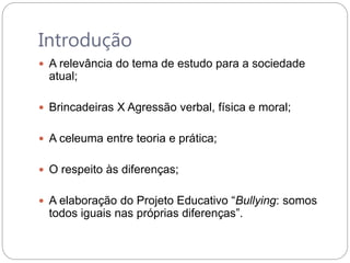 Introdução
 A relevância do tema de estudo para a sociedade
atual;
 Brincadeiras X Agressão verbal, física e moral;
 A celeuma entre teoria e prática;
 O respeito às diferenças;
 A elaboração do Projeto Educativo “Bullying: somos
todos iguais nas próprias diferenças”.
 