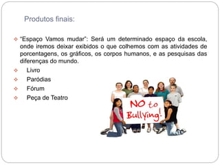 Produtos finais:
 “Espaço Vamos mudar”: Será um determinado espaço da escola,
onde iremos deixar exibidos o que colhemos com as atividades de
porcentagens, os gráficos, os corpos humanos, e as pesquisas das
diferenças do mundo.
 Livro
 Paródias
 Fórum
 Peça de Teatro
 