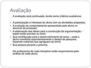 Avaliação
A avaliação será continuada, tendo como critérios avaliativos:
 A participação e interesse do aluno com as atividades propostas;
 A evolução de comportamento apresentada pelo aluno no
decorrer do processo;
 A elaboração das ideias para a construção da argumentação -
sejam estas escritas ou orais;
 Sua contribuição para o desenvolvimento do tema – onde o
aluno manifesta espontaneamente o desejo de pesquisa,
trazendo materiais que agreguem ao tema;
 Sua postura perante o próximo.
Os professores de cada disciplina serão responsáveis pela
análise de cada aluno.
 