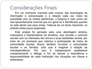 Considerações Finais
Em um momento marcado pelo avanço das tecnologias da
informação e comunicação e a relação cada vez maior da
sociedade com as mídias eletrônicas, o bullying é visto como um
mal aparentemente invisível que em geral só é identificado quando
se está atento aos seus sinais. Trata-se de um tema crescente, no
entanto ainda pouco explorado.
Este projeto foi pensado para uma abordagem atrativa,
motivadora e interdisciplinar da temática, visa vincular o currículo
escolar com os interesses dos alunos e suas realidades sociais, por
meio de um processo que valoriza a participação de todos da
comunidade escolar. Busca também envolver a comunidade
escolar e as famílias, visto que é inegável a relação de
interdependência. Por isso é indispensável estabelecer
constantemente o diálogo a fim de discutir a importância e
responsabilidade de cada instituição nas situações em classe e
extraclasse.
 