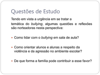 Questões de Estudo
Tendo em vista a urgência em se tratar a
temática do bullying, algumas questões e reflexões
são norteadoras nesta perspectiva:
 Como lidar com o bullying em sala de aula?
 Como orientar alunos e alunas a respeito da
violência e da agressão no ambiente escolar?
 De que forma a família pode contribuir a esse favor?
 