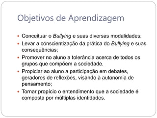 Objetivos de Aprendizagem
 Conceituar o Bullying e suas diversas modalidades;
 Levar a conscientização da prática do Bullying e suas
consequências;
 Promover no aluno a tolerância acerca de todos os
grupos que compõem a sociedade.
 Propiciar ao aluno a participação em debates,
geradores de reflexões, visando à autonomia de
pensamento;
 Tornar propício o entendimento que a sociedade é
composta por múltiplas identidades.
 
