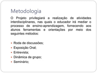 Metodologia
O Projeto privilegiará a realização de atividades
interdisciplinares, nas quais o educador irá mediar o
processo de ensino-aprendizagem, fornecendo aos
alunos ferramentas e orientações por meio dos
seguintes métodos:
 Roda de discussões;
 Exposição Oral;
 Entrevista;
 Dinâmica de grupo;
 Seminário;
 