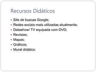 Recursos Didáticos
 Site de buscas Google;
 Redes sociais mais utilizadas atualmente;
 Datashow/ TV equipada com DVD;
 Revistas;
 Mapas;
 Gráficos;
 Mural didático.
 