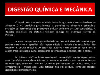 DIGESTÃO QUÍMICA E MECÂNICA 
O líquido acentuadamente ácido do estômago mata muitos micróbios no 
alimento. O HCl desdobra parcialmente as proteínas no alimento e estimula a 
secreção de hormônios que promovem o fluxo de bile e do suco pancreático. A 
digestão enzimática de proteínas também começa no estômago (através da 
Pepsina). 
Apenas uma pequena quantidade de nutrientes é absorvida no estômago, 
porque suas células epiteliais são impermeáveis à maioria das substâncias. No 
entanto, as células mucosas do estômago absorvem um pouco de água, íons e 
ácidos graxos de cadeia curta, assim como determinados medicamentos e álcool. 
No intervalo de 2 a 4 horas após ingerir uma refeição, o estômago esvaziou 
seus conteúdos no duodeno. Alimentos ricos em carboidrato passam menos tempo 
no estômago; alimentos ricos em proteínas permanecem um pouco mais; e o 
esvaziamento é menor após uma refeição rica em gordura, contendo grandes 
quantidades de triglicerídios. 
 