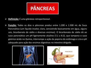 PÂNCREAS 
 Definição: É uma glândula retroperitoneal. 
 Função: Todos os dias o pâncreas produz entre 1.200 e 1.500 mL de Suco 
Pancreático (um líquido incolor, claro, consistindo basicamente em água, alguns 
sais, bicarbonato de sódio e diversas enzimas). O bicarbonato de sódio dá ao 
suco pancreático um pH ligeiramente alcalino (7,1 a 8.2), que tampona o suco 
gástrico ácido no Quimo, interrompe a ação da pepsina do estômago e cria o pH 
adequado para ação das enzimas digestivas no intestino delgado. 
 