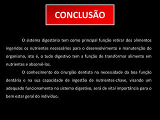 CONCLUSÃO 
O sistema digestório tem como principal função retirar dos alimentos 
ingeridos os nutrientes necessários para o desenvolvimento e manutenção do 
organismo, isto é, o tudo digestivo tem a função de transformar alimento em 
nutrientes e absorvê-los. 
O conhecimento do cirurgião dentista na necessidade da boa função 
dentária e na sua capacidade de ingestão de nutrientes-chave, visando um 
adequado funcionamento no sistema digestivo, será de vital importância para o 
bem estar geral do indivíduo. 
 