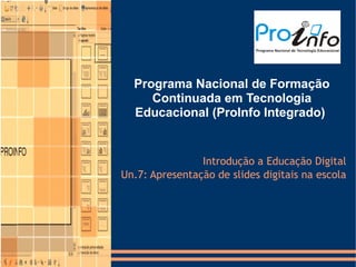 Programa Nacional de Formação
     Continuada em Tecnologia
  Educacional (ProInfo Integrado)


                Introdução a Educação Digital
Un.7: Apresentação de slides digitais na escola
 