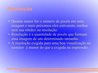 Resolução

●   Quanto maior for o número de pixels em uma
    imagem e mais próximos eles estiverem, melhor
    será sua nitidez ou resolução.
●   Resolução é a quantidade de pixels que formam
    uma imagem de um determinado tamanho.
●   A resolução exigida para uma boa visualização no
    monitor é menor do que a exigida na impressão.
 