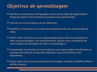 Objetivos de aprendizagem
 Identificar características da linguagem visual e os princípios de diagramação e
 design que devem estar presentes ao preparar uma apresentação;

 Conhecer os recursos básicos do site Slideshare;

 Identificar a importância e as etapas do planejamento de uma apresentação de
 slides;

 Refletir sobre os efeitos que uma apresentação produz sobre os participantes e
 sobre sua aprendizagem, mas especificamente, analisar qual a importância da
 autoria destas apresentações de slides na aprendizagem;

 Compreender os princípios de construção de uma imagem digital, identificando os
 prinicipais formatos de compressão utilizados e suas características mais
 importantes;

 Aplicar alguns dos recursos de tratamento de imagens incluídos no BrOffice Writer e
 BrOffice Impress.
 