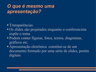 O que é mesmo uma
apresentação?

Transparências
Os slides são projetados enquanto o conferencista
expõe o tema
Podem conter figuras, fotos, textos, diagramas,
gráficos etc.
Apresentação eletrônica constitui-se de um
documento formado por uma série de slides, porém
digitais
 