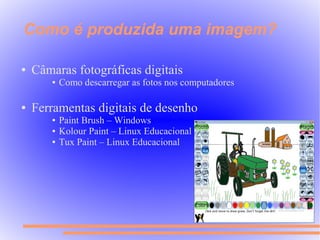 Como é produzida uma imagem?

●   Câmaras fotográficas digitais
       ●   Como descarregar as fotos nos computadores

●   Ferramentas digitais de desenho
       ●   Paint Brush – Windows
       ●   Kolour Paint – Linux Educacional
       ●   Tux Paint – Linux Educacional
 
