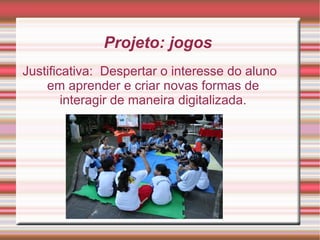 Projeto: jogos  Justificativa:  Despertar o interesse do aluno em aprender e criar novas formas de interagir de maneira digitalizada. 