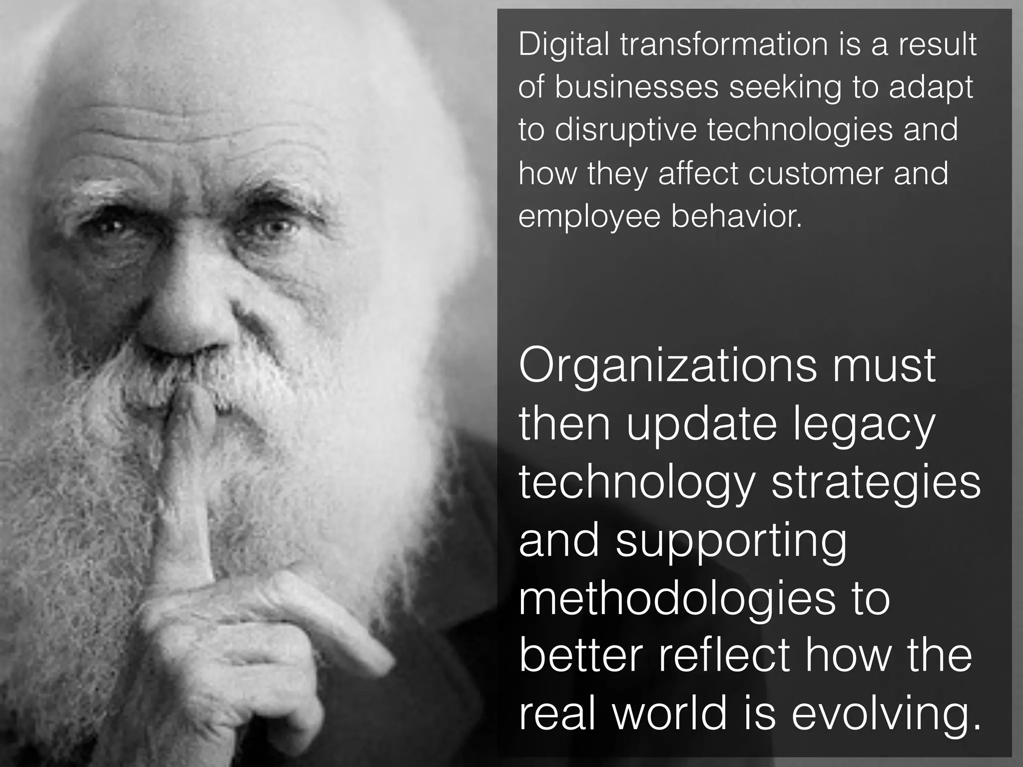 Digital transformation is a result
of businesses seeking to adapt
to disruptive technologies and
how they affect customer and
employee behavior.
Organizations must
then update legacy
technology strategies
and supporting
methodologies to
better reﬂect how the
real world is evolving.
 
