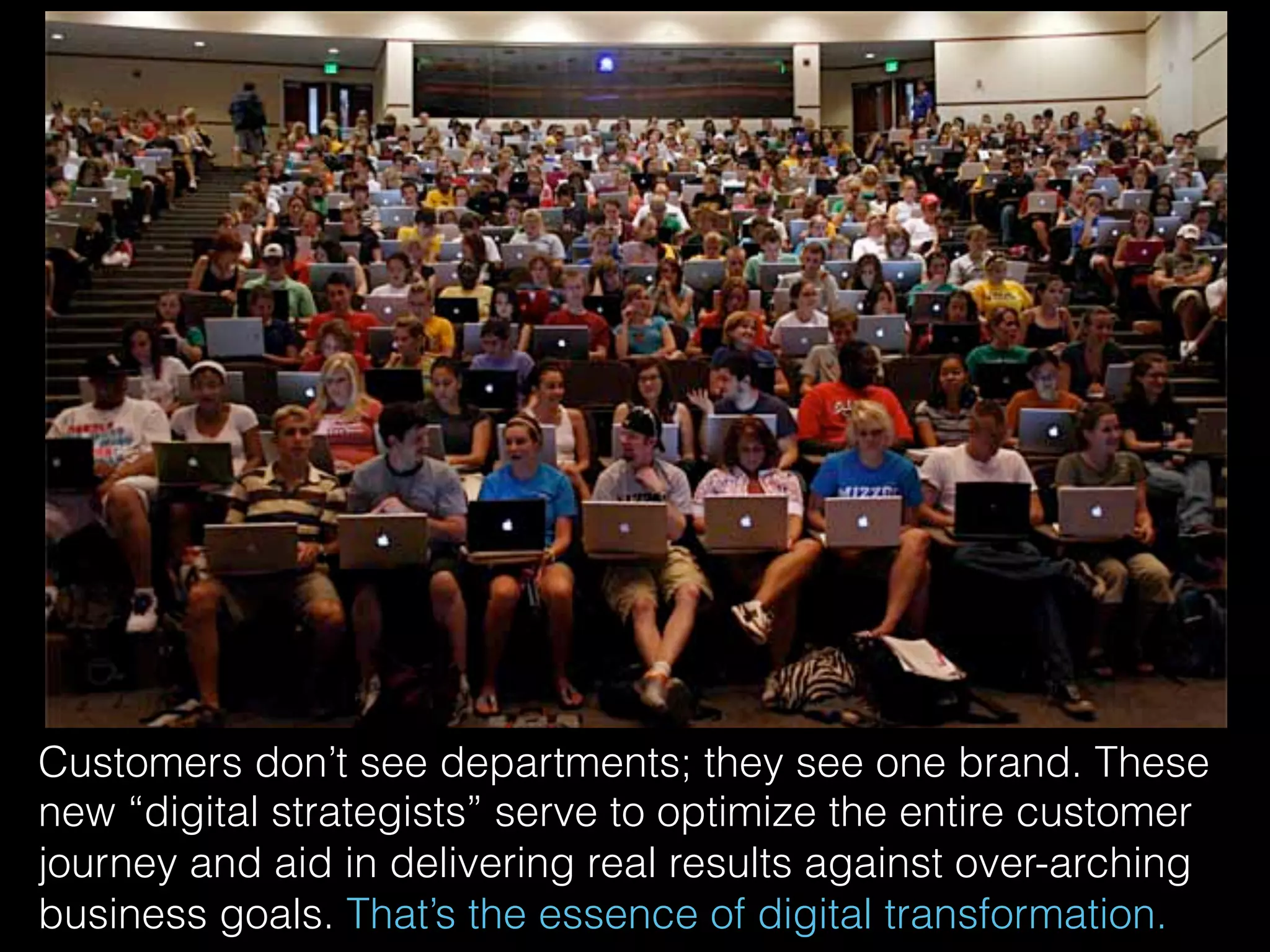 Customers don’t see departments; they see one brand. These
new “digital strategists” serve to optimize the entire customer
journey and aid in delivering real results against over-arching
business goals. That’s the essence of digital transformation.
 