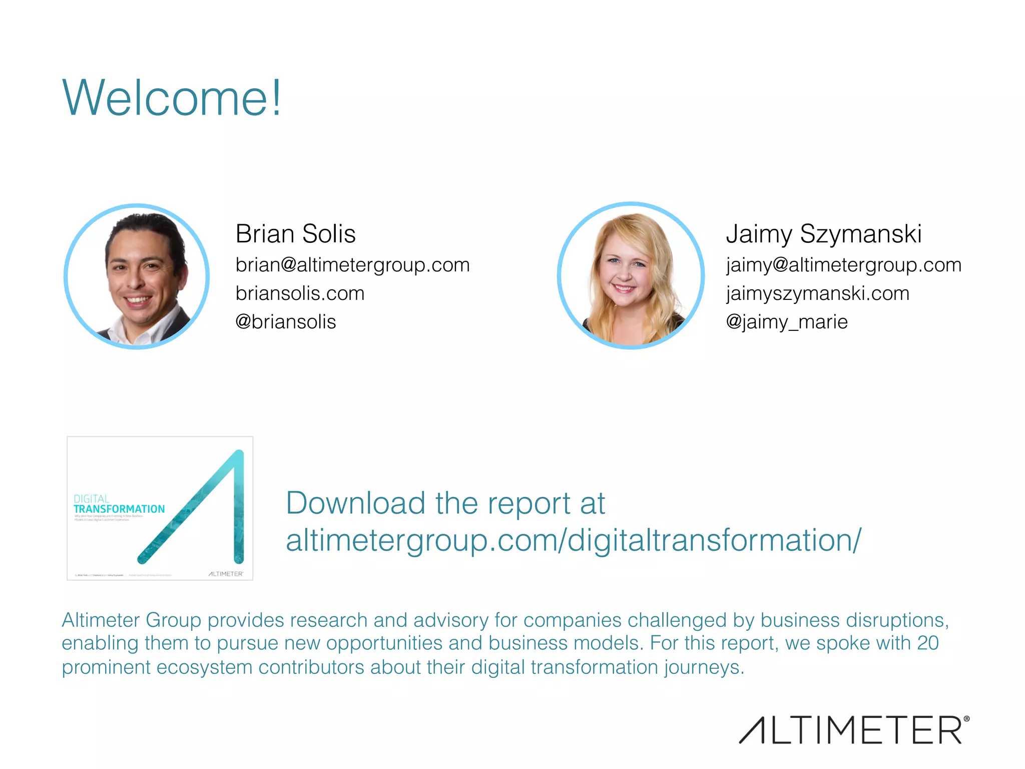 Welcome!
Brian Solis
brian@altimetergroup.com
briansolis.com
@briansolis
Altimeter Group provides research and advisory for companies challenged by business disruptions,
enabling them to pursue new opportunities and business models. For this report, we spoke with 20
prominent ecosystem contributors about their digital transformation journeys.
Jaimy Szymanski
jaimy@altimetergroup.com
jaimyszymanski.com
@jaimy_marie
Download the report at
altimetergroup.com/digitaltransformation/
 