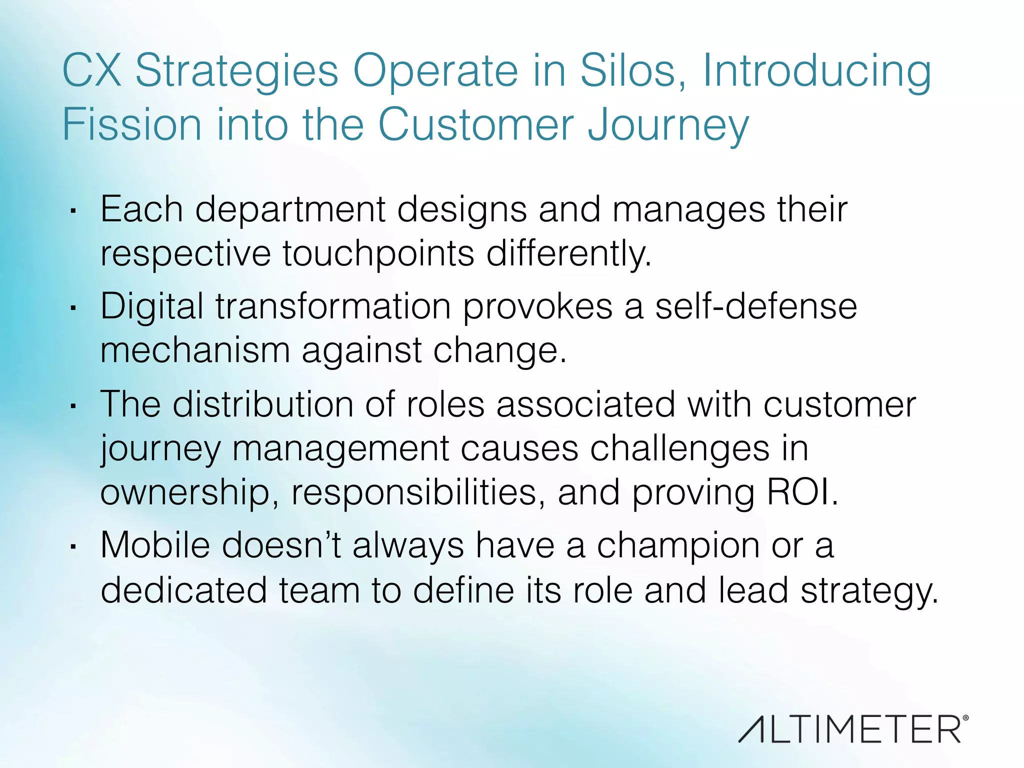 CX Strategies Operate in Silos, Introducing
Fission into the Customer Journey
·  Each department designs and manages their
respective touchpoints differently.
·  Digital transformation provokes a self-defense
mechanism against change.
·  The distribution of roles associated with customer
journey management causes challenges in
ownership, responsibilities, and proving ROI.
·  Mobile doesn’t always have a champion or a
dedicated team to deﬁne its role and lead strategy.
 