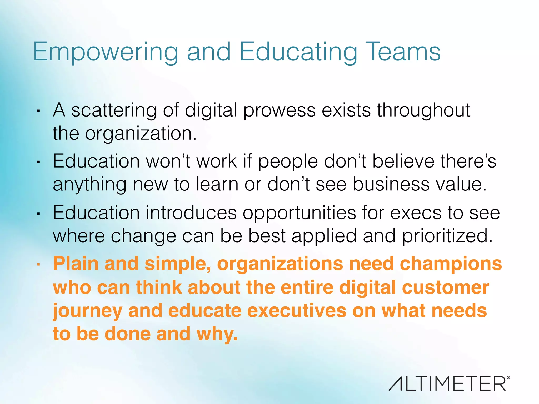 Empowering and Educating Teams
·  A scattering of digital prowess exists throughout
the organization.
·  Education won’t work if people don’t believe there’s
anything new to learn or don’t see business value.
·  Education introduces opportunities for execs to see
where change can be best applied and prioritized.
·  Plain and simple, organizations need champions
who can think about the entire digital customer
journey and educate executives on what needs
to be done and why. !
 