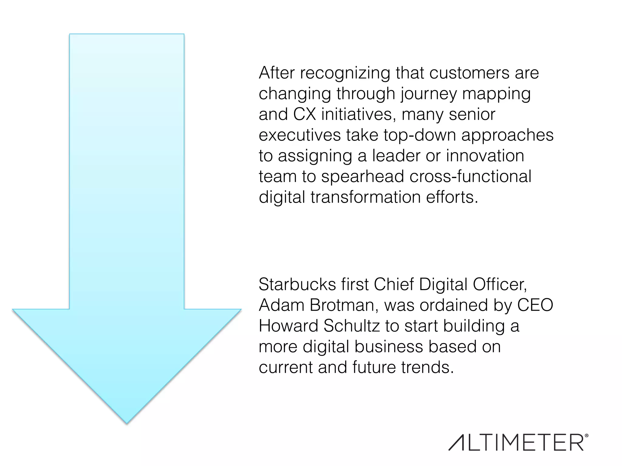 After recognizing that customers are
changing through journey mapping
and CX initiatives, many senior
executives take top-down approaches
to assigning a leader or innovation
team to spearhead cross-functional
digital transformation efforts.
Starbucks ﬁrst Chief Digital Ofﬁcer,
Adam Brotman, was ordained by CEO
Howard Schultz to start building a
more digital business based on
current and future trends.
 