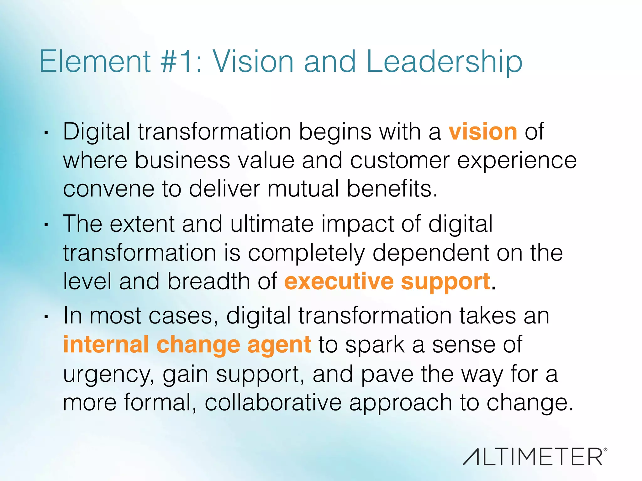 Element #1: Vision and Leadership
·  Digital transformation begins with a vision of
where business value and customer experience
convene to deliver mutual beneﬁts.
·  The extent and ultimate impact of digital
transformation is completely dependent on the
level and breadth of executive support.
·  In most cases, digital transformation takes an
internal change agent to spark a sense of
urgency, gain support, and pave the way for a
more formal, collaborative approach to change.
 