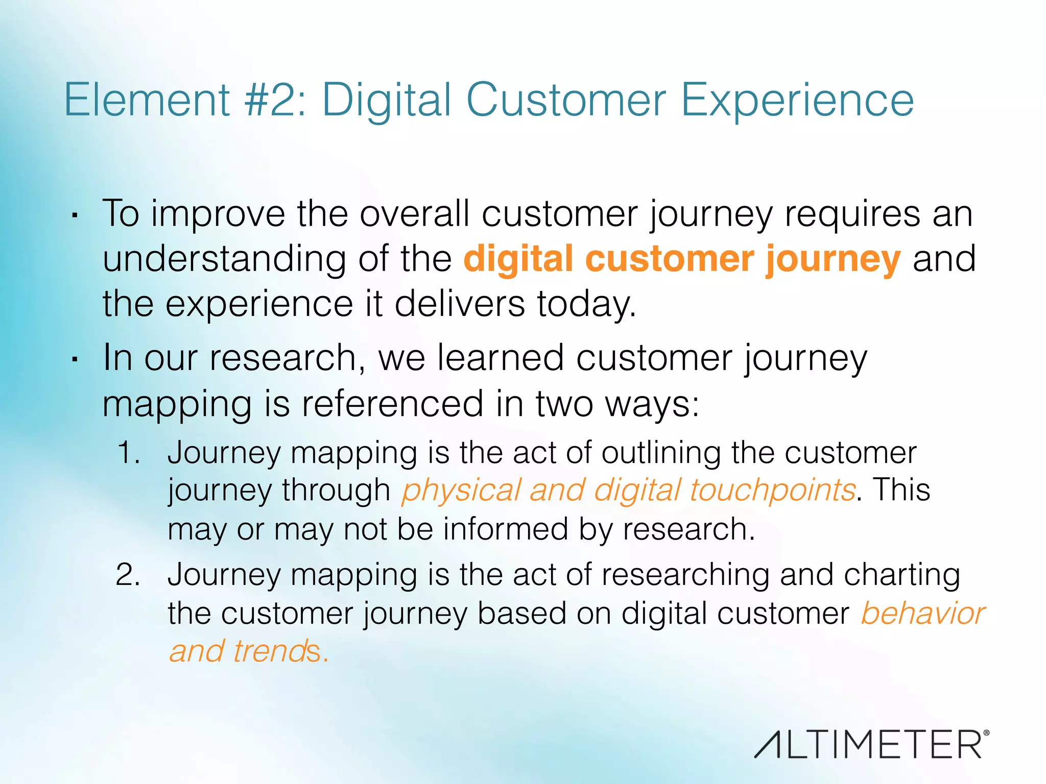 Element #2: Digital Customer Experience
·  To improve the overall customer journey requires an
understanding of the digital customer journey and
the experience it delivers today.
·  In our research, we learned customer journey
mapping is referenced in two ways:
1.  Journey mapping is the act of outlining the customer
journey through physical and digital touchpoints. This
may or may not be informed by research.
2.  Journey mapping is the act of researching and charting
the customer journey based on digital customer behavior
and trends.
 