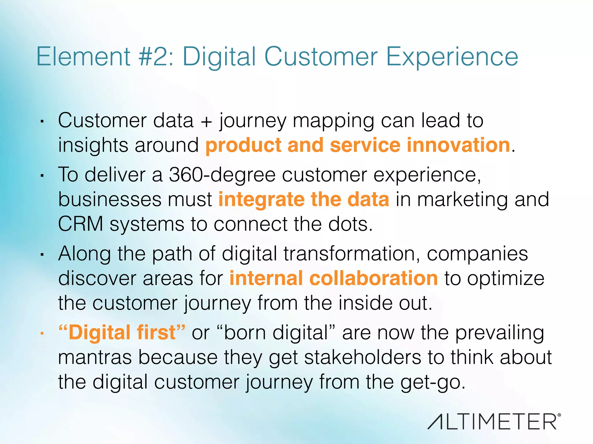 Element #2: Digital Customer Experience
·  Customer data + journey mapping can lead to
insights around product and service innovation.
·  To deliver a 360-degree customer experience,
businesses must integrate the data in marketing and
CRM systems to connect the dots.
·  Along the path of digital transformation, companies
discover areas for internal collaboration to optimize
the customer journey from the inside out.
·  “Digital ﬁrst” or “born digital” are now the prevailing
mantras because they get stakeholders to think about
the digital customer journey from the get-go.
 