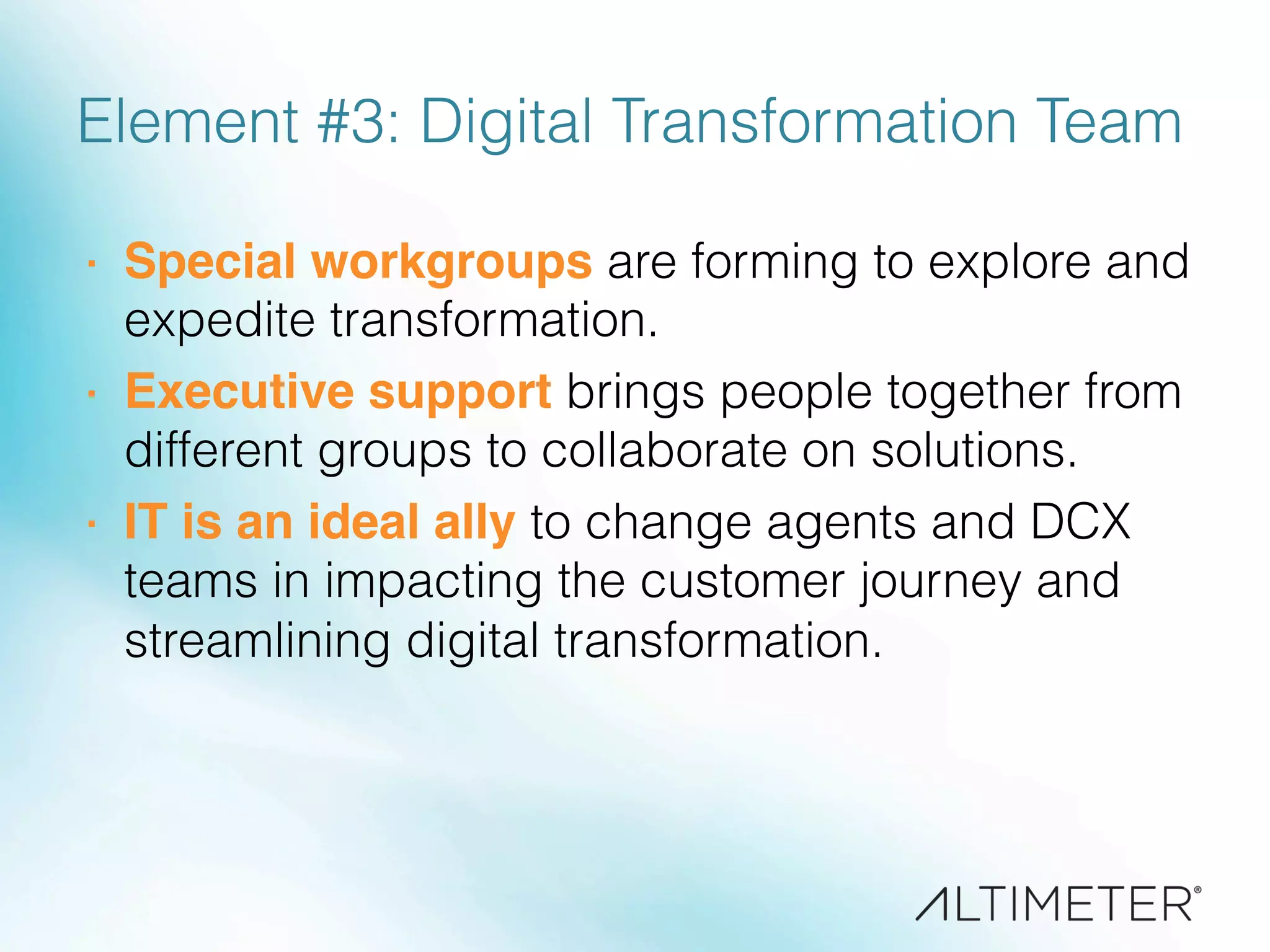 Element #3: Digital Transformation Team
·  Special workgroups are forming to explore and
expedite transformation.
·  Executive support brings people together from
different groups to collaborate on solutions.
·  IT is an ideal ally to change agents and DCX
teams in impacting the customer journey and
streamlining digital transformation.
 
