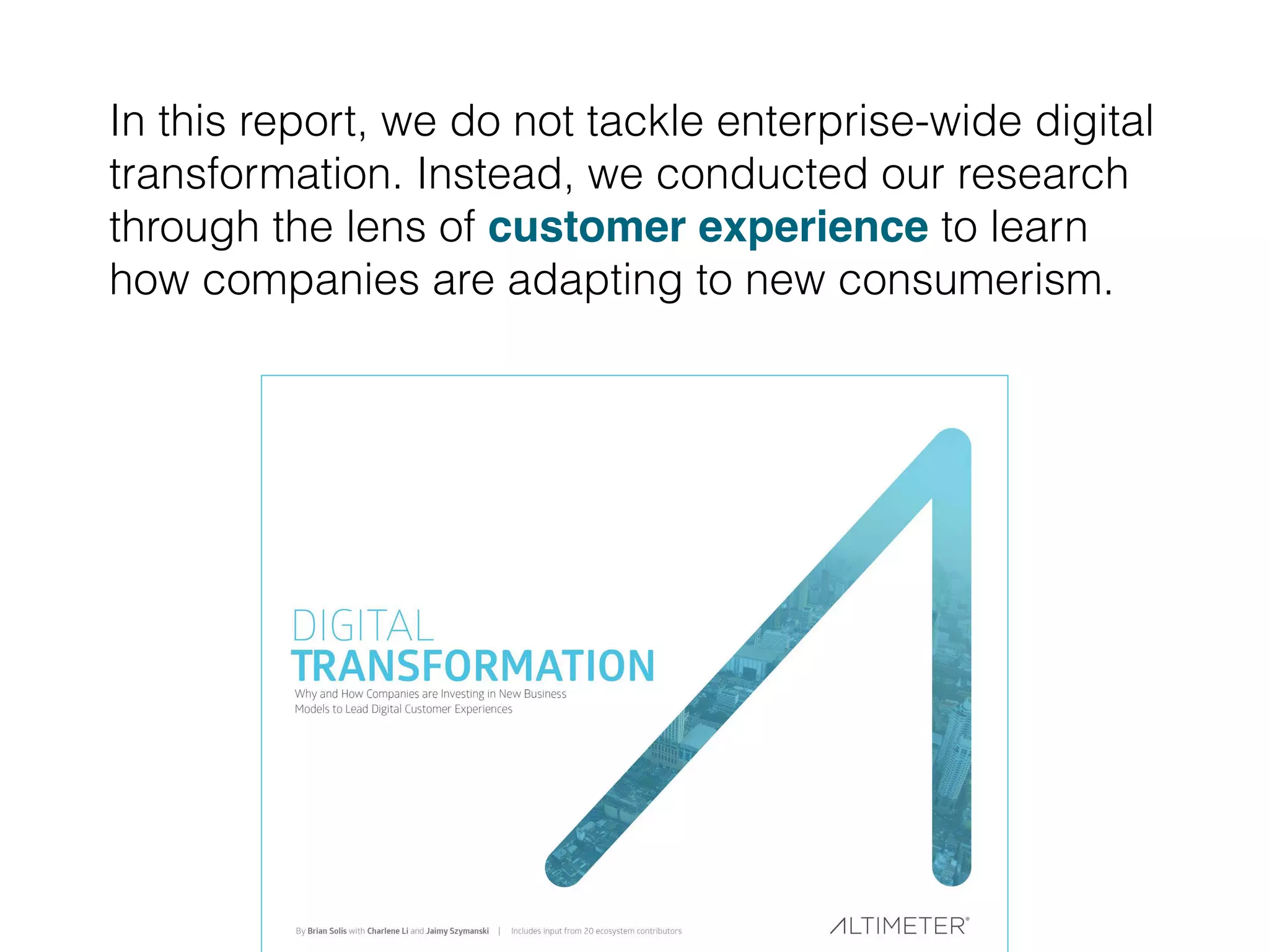 In this report, we do not tackle enterprise-wide digital
transformation. Instead, we conducted our research
through the lens of customer experience to learn
how companies are adapting to new consumerism.
 